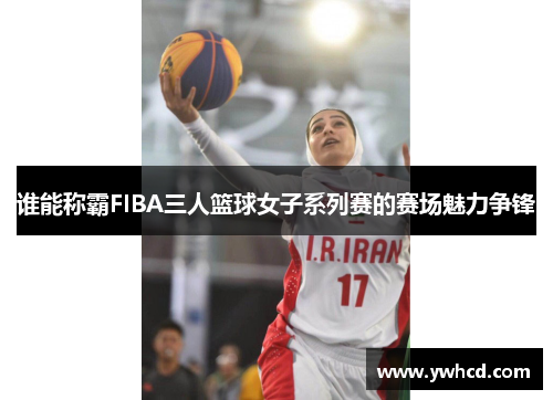 谁能称霸FIBA三人篮球女子系列赛的赛场魅力争锋 谁能称霸FIBA三人篮球女子系列赛的赛场魅力争锋