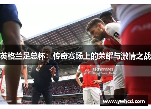 英格兰足总杯:传奇赛场上的荣耀与激情之战 英格兰足总杯:传奇赛场上的荣耀与激情之战