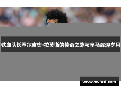 铁血队长塞尔吉奥·拉莫斯的传奇之路与皇马辉煌岁月 铁血队长塞尔吉奥·拉莫斯的传奇之路与皇马辉煌岁月