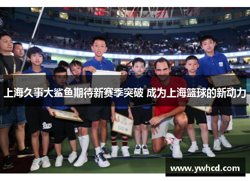上海久事大鲨鱼期待新赛季突破 成为上海篮球的新动力 上海久事大鲨鱼期待新赛季突破 成为上海篮球的新动力