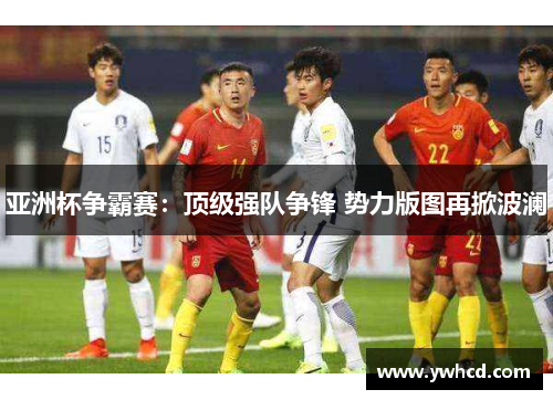 亚洲杯争霸赛:顶级强队争锋 势力版图再掀波澜 亚洲杯争霸赛:顶级强队争锋 势力版图再掀波澜