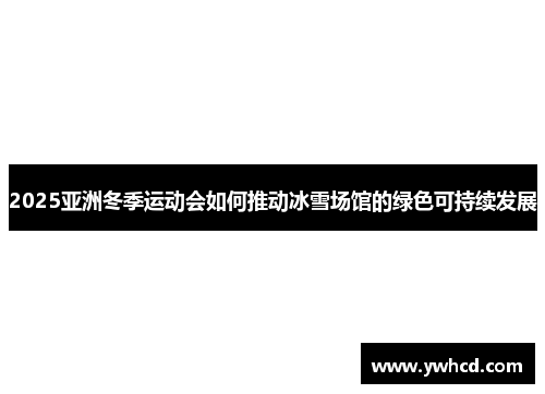 2025亚洲冬季运动会如何推动冰雪场馆的绿色可持续发展 2025亚洲冬季运动会如何推动冰雪场馆的绿色可持续发展