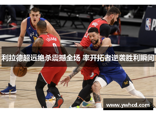 利拉德超远绝杀震撼全场 率开拓者逆袭胜利瞬间 利拉德超远绝杀震撼全场 率开拓者逆袭胜利瞬间
