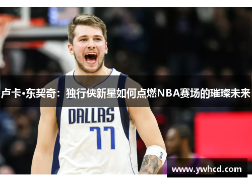 卢卡·东契奇:独行侠新星如何点燃NBA赛场的璀璨未来 卢卡·东契奇:独行侠新星如何点燃NBA赛场的璀璨未来