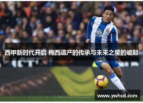 西甲新时代开启 梅西遗产的传承与未来之星的崛起 西甲新时代开启 梅西遗产的传承与未来之星的崛起