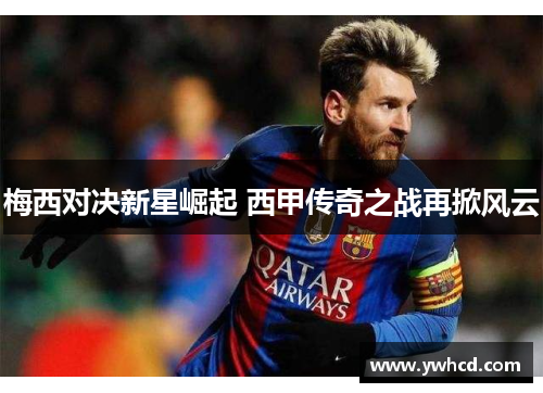 梅西对决新星崛起 西甲传奇之战再掀风云 梅西对决新星崛起 西甲传奇之战再掀风云